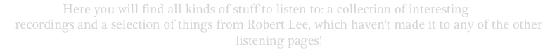Welcome! Here you will find all kinds of stuff to listen to: a collection of interesting public domain recordings and a selection of things from Robert Lee, which haven't made it to any of the other listening pages!