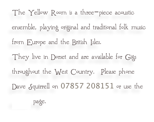The Yellow Room is a three-piece acoustic ensemble, playing original and traditional folk music from Europe and the British Isles.
They live in Dorset and are available for Gigs throughout the West Country.  Please phone Dave Squirrell on 07857 208151 or use the contact page.